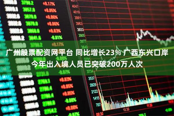 广州股票配资网平台 同比增长23% 广西东兴口岸今年出入境人员已突破200万人次
