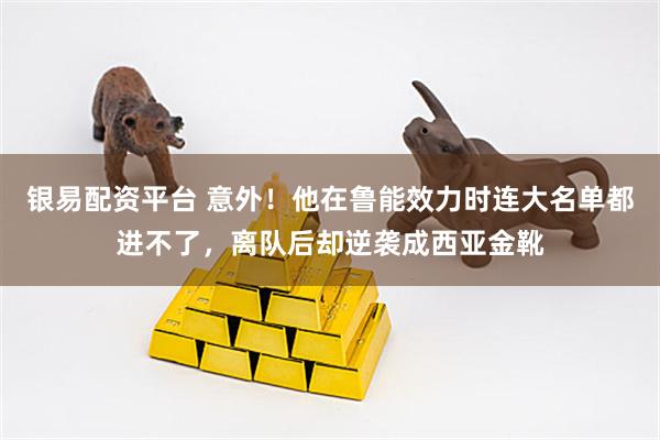 银易配资平台 意外！他在鲁能效力时连大名单都进不了，离队后却逆袭成西亚金靴