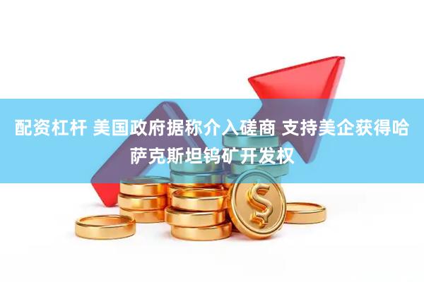 配资杠杆 美国政府据称介入磋商 支持美企获得哈萨克斯坦钨矿开发权