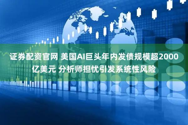 证券配资官网 美国AI巨头年内发债规模超2000亿美元 分析师担忧引发系统性风险