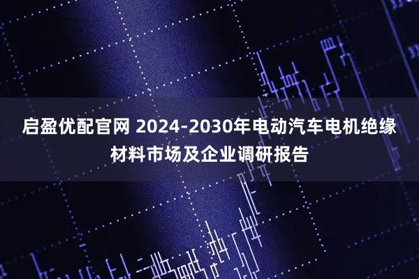 启盈优配官网 2024-2030年电动汽车电机绝缘材料市场及企业调研报告