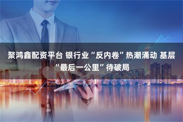 聚鸿鑫配资平台 银行业“反内卷”热潮涌动 基层“最后一公里”待破局