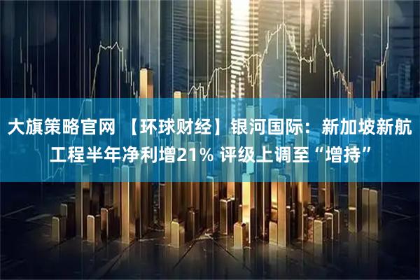 大旗策略官网 【环球财经】银河国际：新加坡新航工程半年净利增21% 评级上调至“增持”