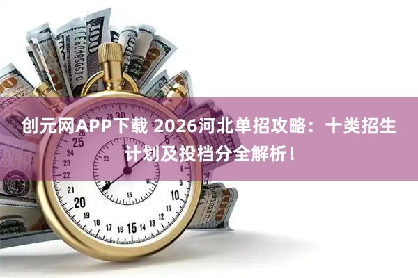 创元网APP下载 2026河北单招攻略：十类招生计划及投档分全解析！