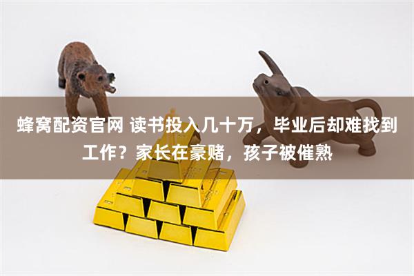 蜂窝配资官网 读书投入几十万，毕业后却难找到工作？家长在豪赌，孩子被催熟