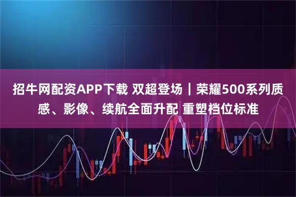 招牛网配资APP下载 双超登场｜荣耀500系列质感、影像、续航全面升配 重塑档位标准