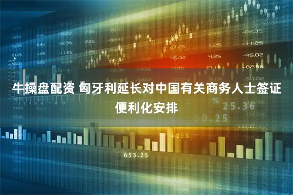 牛操盘配资 匈牙利延长对中国有关商务人士签证便利化安排