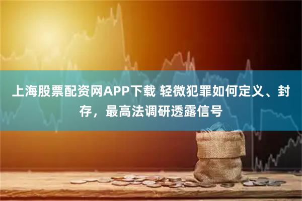 上海股票配资网APP下载 轻微犯罪如何定义、封存，最高法调研透露信号