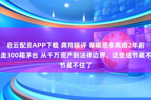 启云配资APP下载 龚翔娱评 曝喻恩泰离婚2年前转移走300箱茅台 从千万资产到法律边界，这些细节藏不住了