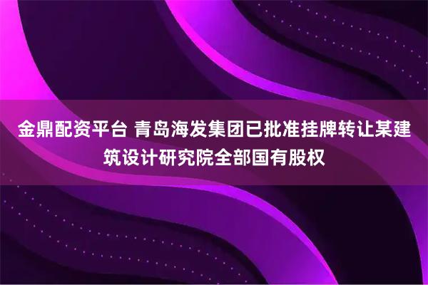 金鼎配资平台 青岛海发集团已批准挂牌转让某建筑设计研究院全部国有股权