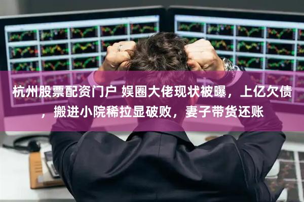 杭州股票配资门户 娱圈大佬现状被曝，上亿欠债，搬进小院稀拉显破败，妻子带货还账