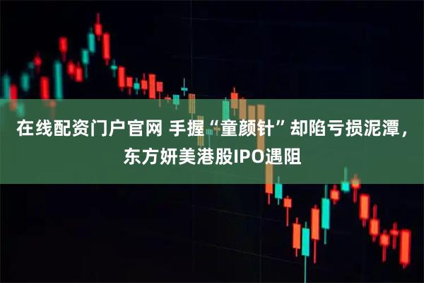 在线配资门户官网 手握“童颜针”却陷亏损泥潭，东方妍美港股IPO遇阻