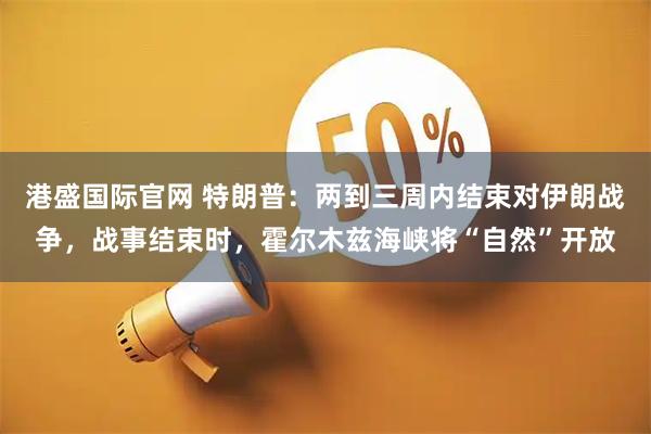 港盛国际官网 特朗普：两到三周内结束对伊朗战争，战事结束时，霍尔木兹海峡将“自然”开放