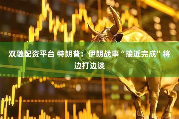 双融配资平台 特朗普：伊朗战事“接近完成”　将边打边谈