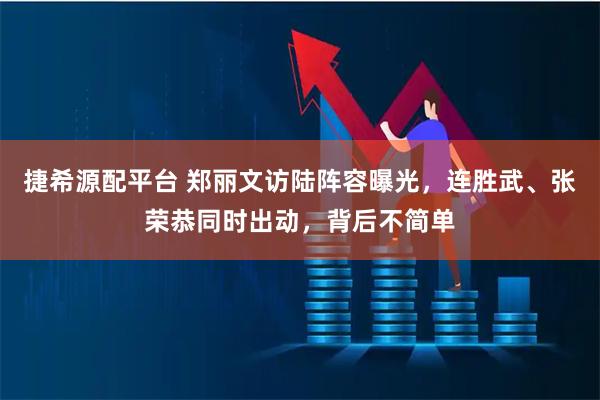捷希源配平台 郑丽文访陆阵容曝光，连胜武、张荣恭同时出动，背后不简单