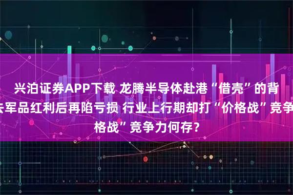 兴泊证券APP下载 龙腾半导体赴港“借壳”的背后：失去军品红利后再陷亏损 行业上行期却打“价格战”竞争力何存？