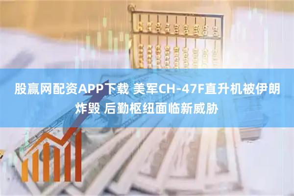 股赢网配资APP下载 美军CH-47F直升机被伊朗炸毁 后勤枢纽面临新威胁