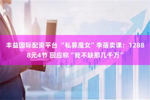 丰益国际配资平台 “私募魔女”李蓓卖课：12888元4节 回应称“我不缺那几千万”