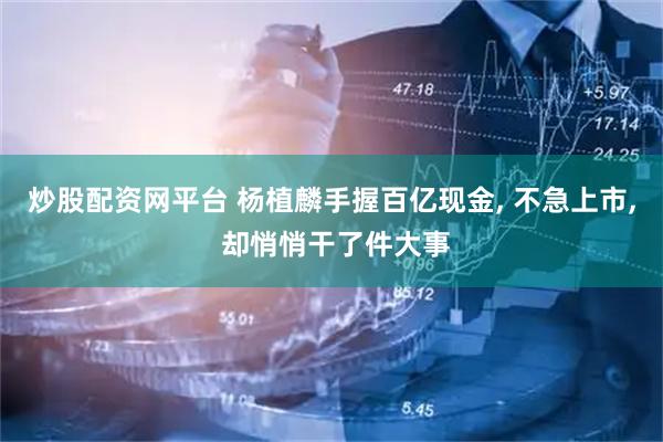 炒股配资网平台 杨植麟手握百亿现金, 不急上市, 却悄悄干了件大事