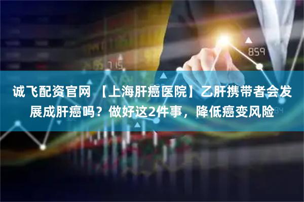 诚飞配资官网 【上海肝癌医院】乙肝携带者会发展成肝癌吗？做好这2件事，降低癌变风险