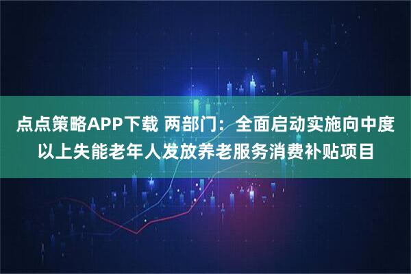 点点策略APP下载 两部门：全面启动实施向中度以上失能老年人发放养老服务消费补贴项目