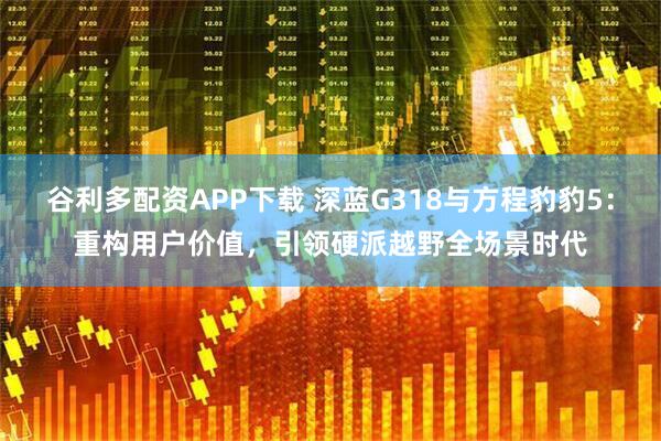 谷利多配资APP下载 深蓝G318与方程豹豹5：重构用户价值，引领硬派越野全场景时代