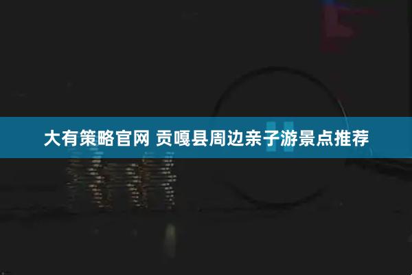 大有策略官网 贡嘎县周边亲子游景点推荐