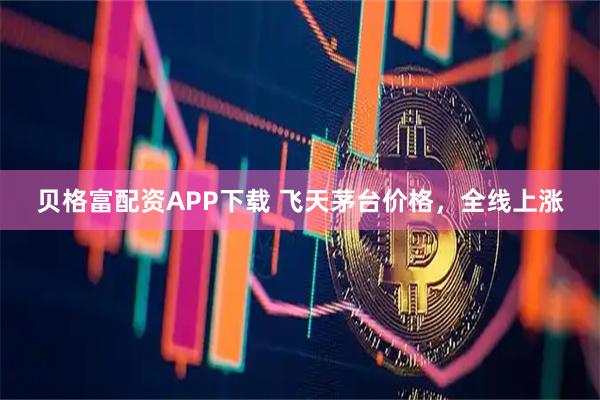 贝格富配资APP下载 飞天茅台价格，全线上涨