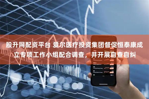 股升网配资平台 爱尔医疗投资集团督促恒泰康成立专项工作小组配合调查，并开展自查自纠