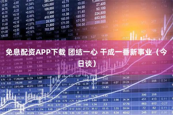 免息配资APP下载 团结一心 干成一番新事业（今日谈）